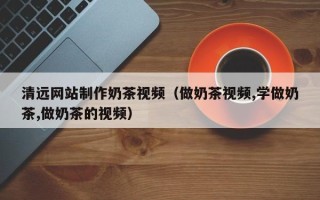 黄南清远网站制作奶茶视频（做奶茶视频,学做奶茶,做奶茶的视频）