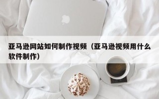 黄南亚马逊网站如何制作视频（亚马逊视频用什么软件制作）